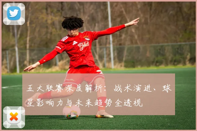 五大联赛深度解析:战术演进、球星影响力与未来趋势全透视