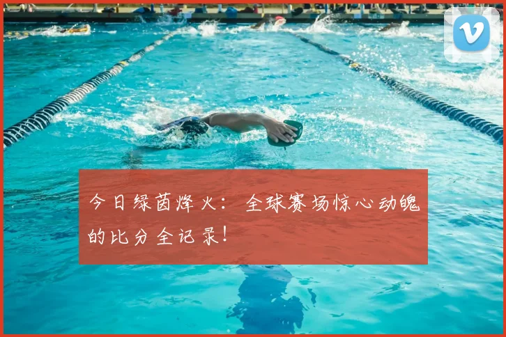 今日绿茵烽火:全球赛场惊心动魄的比分全记录!