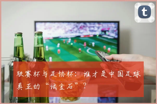 联赛杯与足协杯:谁才是中国足球真正的“试金石”?