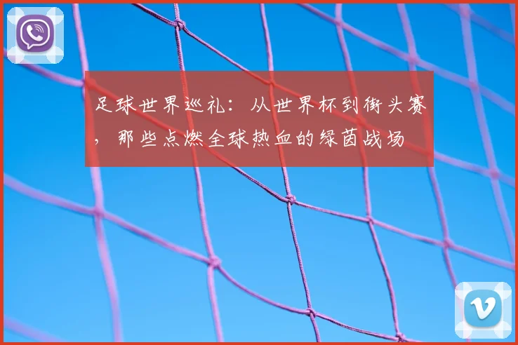 足球世界巡礼：从世界杯到街头赛，那些点燃全球热血的绿茵战场