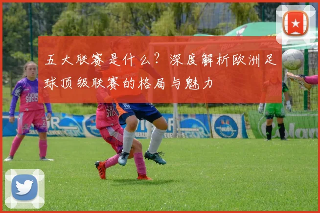 五大联赛是什么？深度解析欧洲足球顶级联赛的格局与魅力