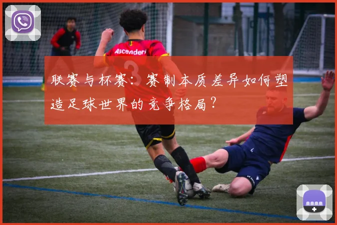 联赛与杯赛：赛制本质差异如何塑造足球世界的竞争格局？