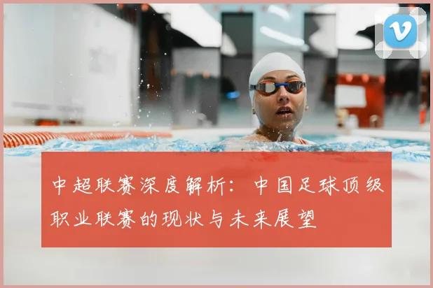 中超联赛深度解析:中国足球顶级职业联赛的现状与未来展望