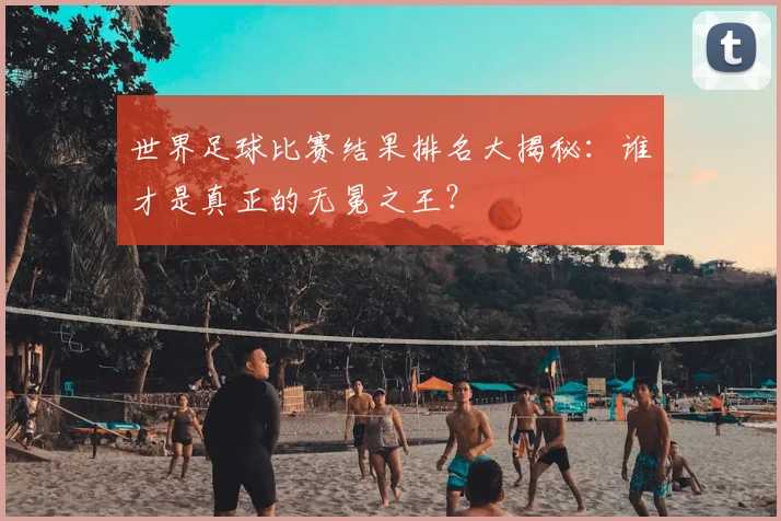 世界足球比赛结果排名大揭秘:谁才是真正的无冕之王?