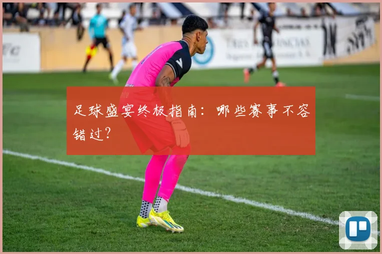 足球盛宴终极指南：哪些赛事不容错过？