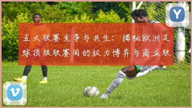 五大联赛竞争与共生：揭秘欧洲足球顶级联赛间的权力博弈与商业联动