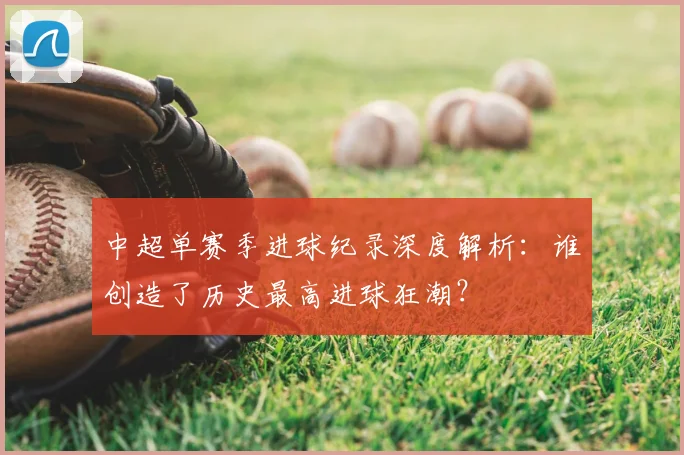 中超单赛季进球纪录深度解析:谁创造了历史最高进球狂潮?